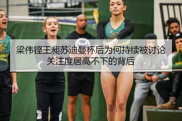 梁伟铿王昶苏迪曼杯后为何持续被讨论 关注度居高不下的背后
